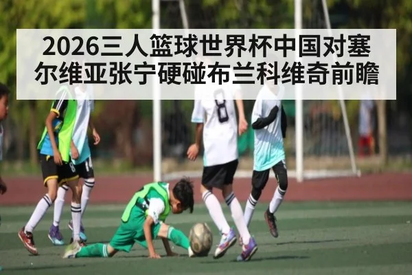 2026三人篮球世界杯中国对塞尔维亚张宁硬碰布兰科维奇前瞻